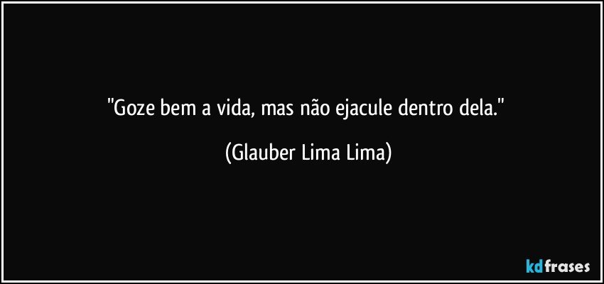 "Goze bem a vida, mas não ejacule dentro dela." (Glauber Lima Lima)