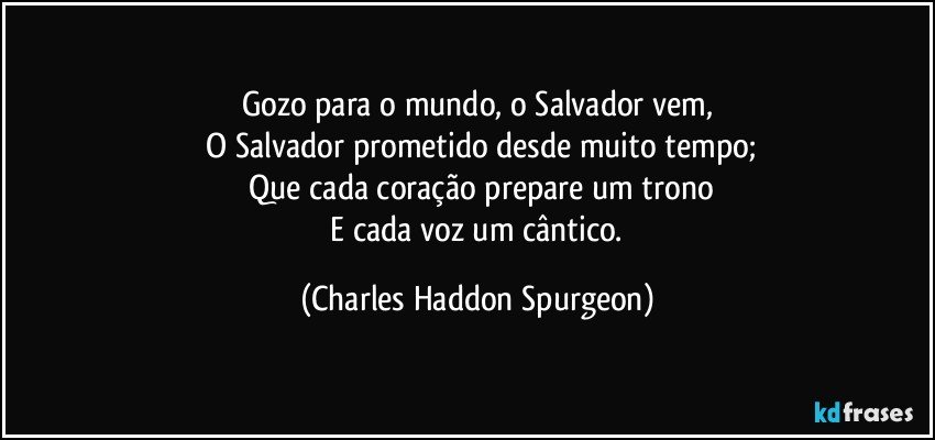 Gozo para o mundo, o Salvador vem,
 O Salvador prometido desde muito tempo;
 Que cada coração prepare um trono
 E cada voz um cântico. (Charles Haddon Spurgeon)