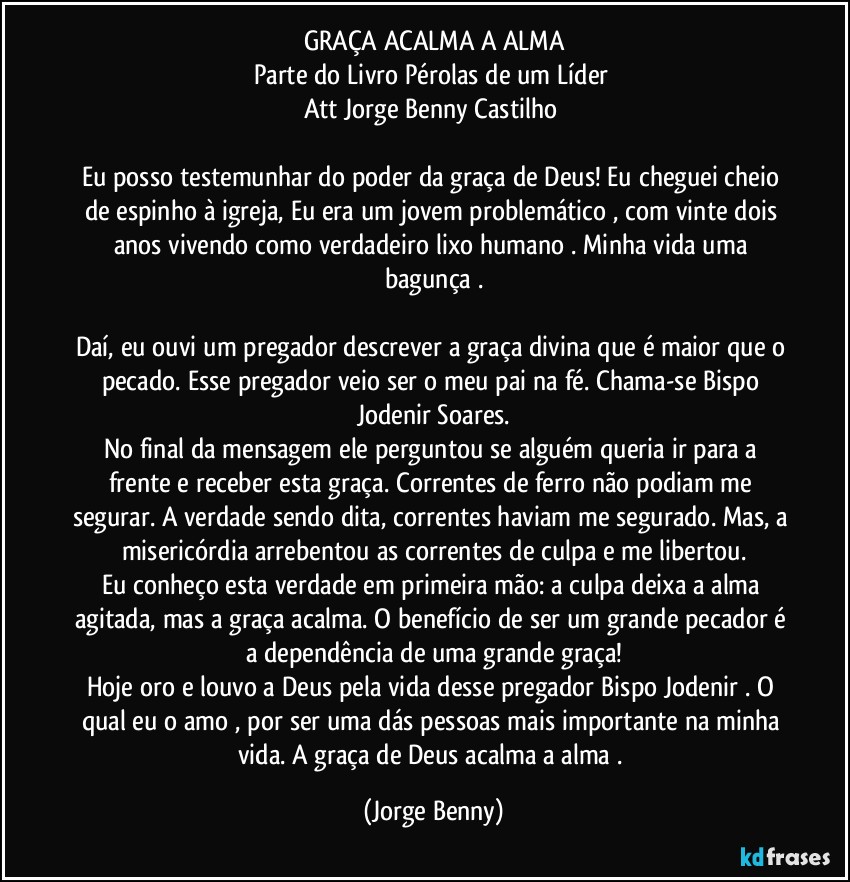 GRAÇA ACALMA A ALMA
Parte do Livro Pérolas de um Líder 
Att// Jorge Benny Castilho 

Eu posso testemunhar do poder da graça de Deus! Eu cheguei cheio de espinho à igreja, Eu era um jovem problemático , com vinte dois anos vivendo como verdadeiro lixo humano . Minha vida uma bagunça .

Daí, eu ouvi um pregador descrever a graça divina que é maior que o pecado. Esse pregador veio ser o meu pai na fé. Chama-se Bispo Jodenir Soares.
No final da mensagem ele perguntou se alguém queria ir para a frente e receber esta graça. Correntes de ferro não podiam me segurar. A verdade sendo dita, correntes haviam me segurado. Mas, a misericórdia arrebentou as correntes de culpa e me libertou.
Eu conheço esta verdade em primeira mão: a culpa deixa a alma agitada, mas a graça acalma. O benefício de ser um grande pecador é a dependência de uma grande graça!
Hoje oro e louvo a Deus pela vida desse pregador Bispo Jodenir . O qual eu o amo , por ser uma dás pessoas mais importante na minha vida. A graça de Deus acalma a alma . (Jorge Benny)