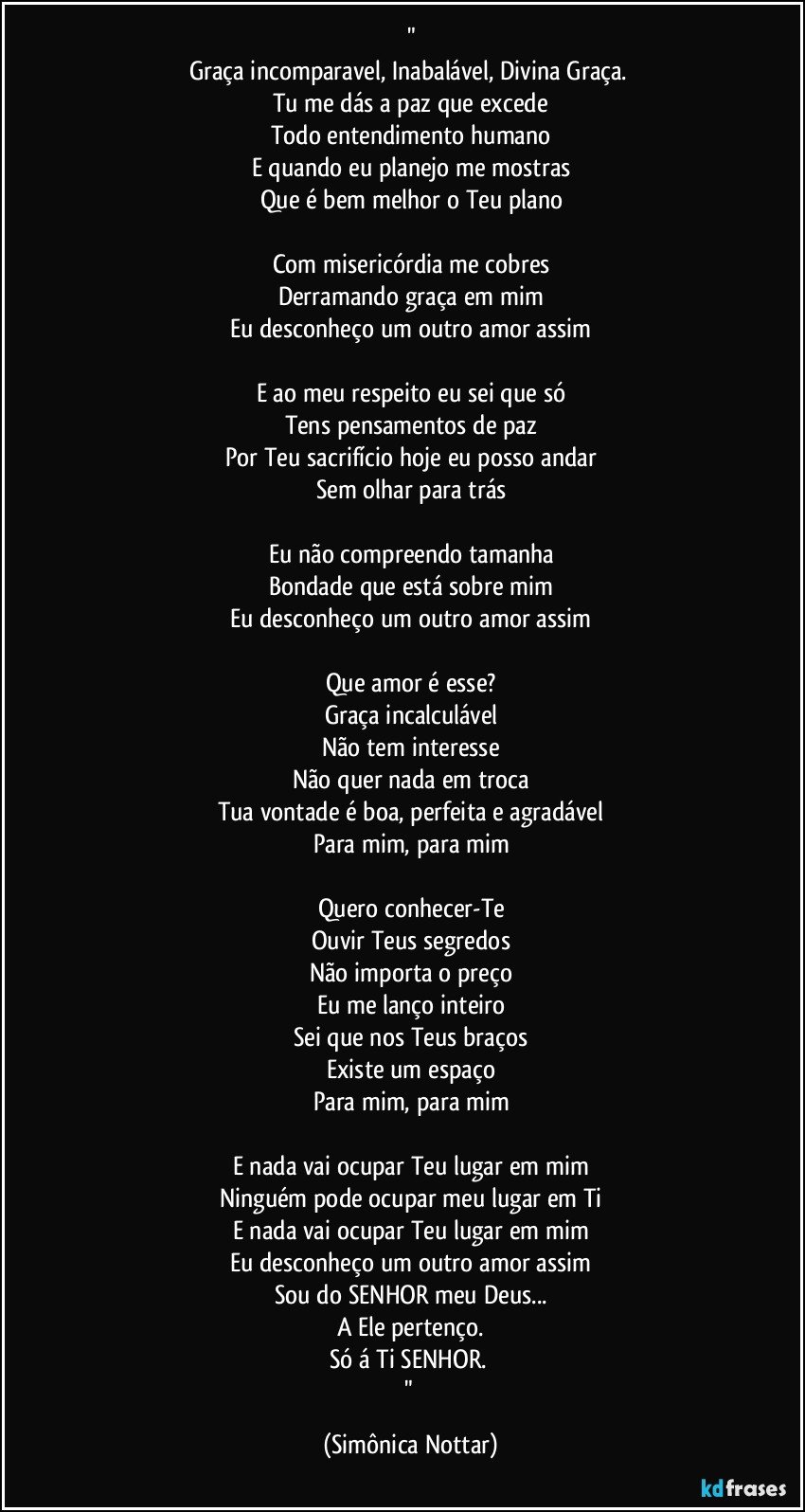 "
Graça incomparavel, Inabalável,  Divina Graça. 
Tu me dás a paz que excede
Todo entendimento humano
E quando eu planejo me mostras
Que é bem melhor o Teu plano

Com misericórdia me cobres
Derramando graça em mim
Eu desconheço um outro amor assim

E ao meu respeito eu sei que só
Tens pensamentos de paz
Por Teu sacrifício hoje eu posso andar
Sem olhar para trás

Eu não compreendo tamanha
Bondade que está sobre mim
Eu desconheço um outro amor assim

Que amor é esse?
Graça incalculável
Não tem interesse
Não quer nada em troca
Tua vontade é boa, perfeita e agradável
Para mim, para mim

Quero conhecer-Te
Ouvir Teus segredos
Não importa o preço
Eu me lanço inteiro
Sei que nos Teus braços
Existe um espaço
Para mim, para mim

E nada vai ocupar Teu lugar em mim
Ninguém pode ocupar meu lugar em Ti
E nada vai ocupar Teu lugar em mim
Eu desconheço um outro amor assim
Sou do SENHOR meu Deus...
A Ele pertenço.
Só á Ti SENHOR. 
" (Simônica Nottar)