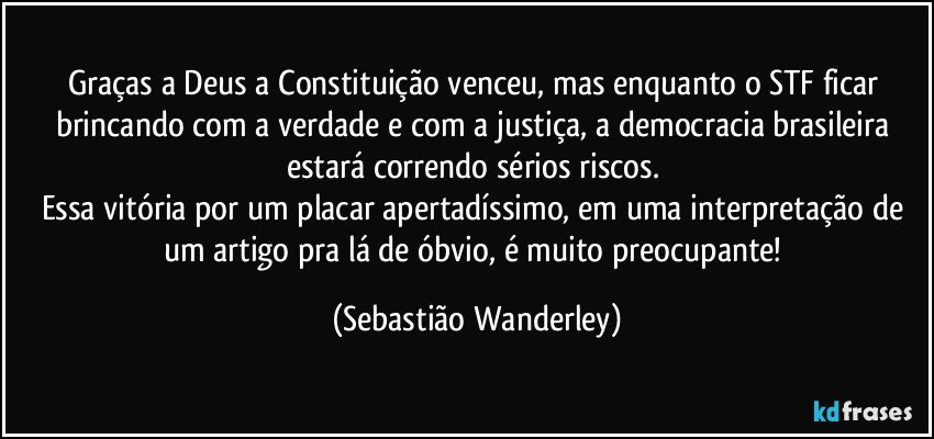 Graças a Deus a Constituição venceu, mas enquanto o STF ficar brincando com a verdade e com a justiça, a democracia brasileira estará correndo sérios riscos. 
Essa vitória por um placar apertadíssimo, em uma interpretação de um artigo pra lá de óbvio, é muito preocupante! (Sebastião Wanderley)