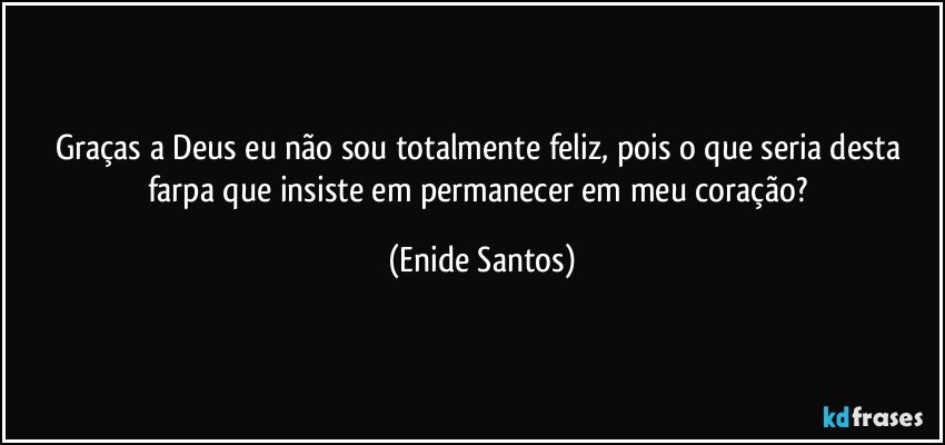 Graças a Deus eu não sou totalmente feliz, pois o que seria desta farpa que insiste em permanecer em meu coração? (Enide Santos)