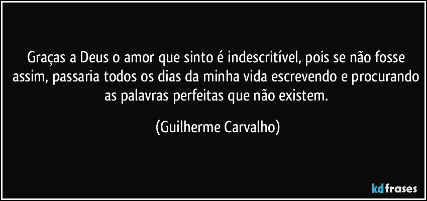 Graças a Deus o amor que sinto é indescritível, pois se não fosse assim, passaria todos os dias da minha vida escrevendo e procurando as palavras perfeitas que não existem. (Guilherme Carvalho)