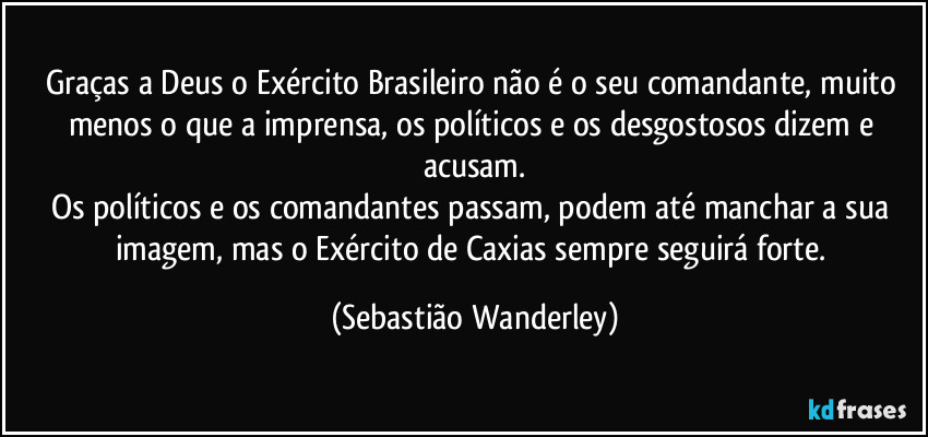 Graças a Deus o Exército Brasileiro não é o seu comandante, muito menos o que a imprensa, os políticos e os desgostosos dizem e acusam.
Os políticos e os comandantes passam, podem até manchar a sua imagem, mas o Exército de Caxias sempre seguirá forte. (Sebastião Wanderley)