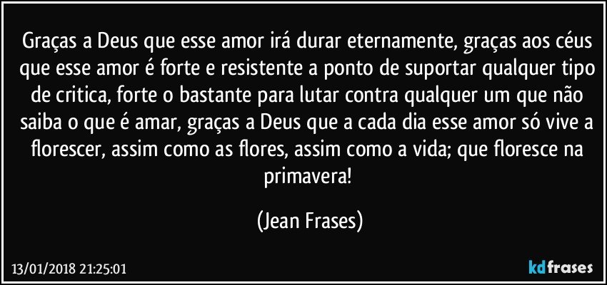 Graças a Deus que esse amor irá durar eternamente, graças aos céus que esse amor é forte e resistente a ponto de suportar qualquer tipo de critica, forte o bastante para lutar contra qualquer um que não saiba o que é amar, graças a Deus que a cada dia esse amor só vive a florescer, assim como as flores, assim como a vida; que floresce na primavera! (Jean Frases)