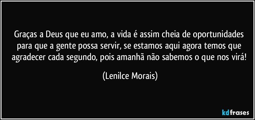 Graças a Deus que eu amo, a vida é assim cheia de oportunidades para que a gente possa servir, se estamos aqui agora temos que agradecer cada segundo, pois amanhã não sabemos o que nos virá! (Lenilce Morais)