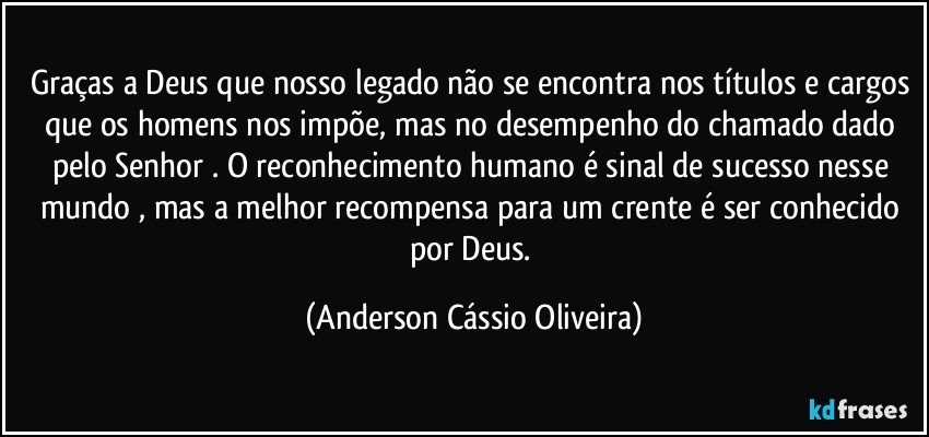 Graças a Deus que nosso legado não se encontra nos títulos e cargos que os homens nos impõe, mas no desempenho do chamado dado pelo Senhor .  O reconhecimento humano é sinal de sucesso nesse mundo , mas a melhor recompensa para um crente é ser conhecido por Deus. (Anderson Cássio Oliveira)