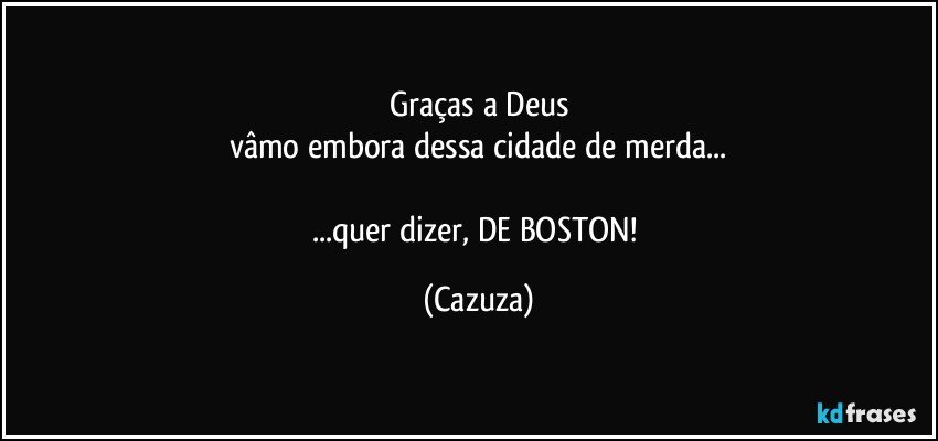 Graças a Deus
vâmo embora dessa cidade de merda...

...quer dizer, DE BOSTON! (Cazuza)