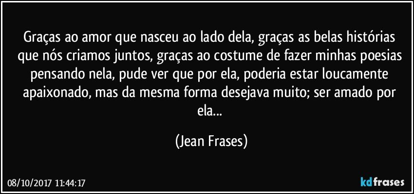 Graças ao amor que nasceu ao lado dela, graças as belas histórias que nós criamos juntos, graças ao costume de fazer minhas poesias pensando nela, pude ver que por ela, poderia estar loucamente apaixonado, mas da mesma forma desejava muito; ser amado por ela... (Jean Frases)