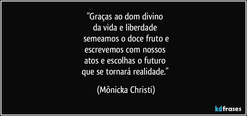 "Graças ao dom divino 
da vida e liberdade 
semeamos o doce fruto e
escrevemos com nossos 
atos e escolhas o futuro 
que se tornará realidade." (Mônicka Christi)