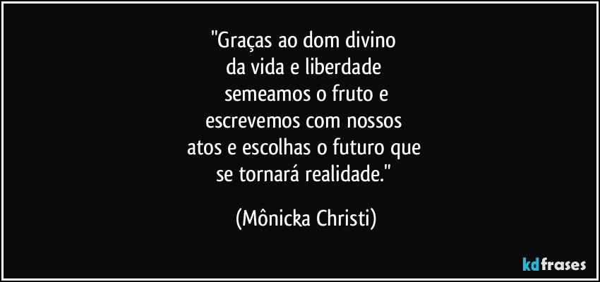 "Graças ao dom divino 
da vida e liberdade 
semeamos o fruto e
escrevemos com nossos 
atos e escolhas o futuro que 
se tornará realidade." (Mônicka Christi)