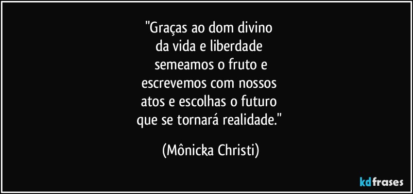 "Graças ao dom divino 
da vida e liberdade 
semeamos o fruto e
escrevemos com nossos 
atos e escolhas o futuro 
que se tornará realidade." (Mônicka Christi)