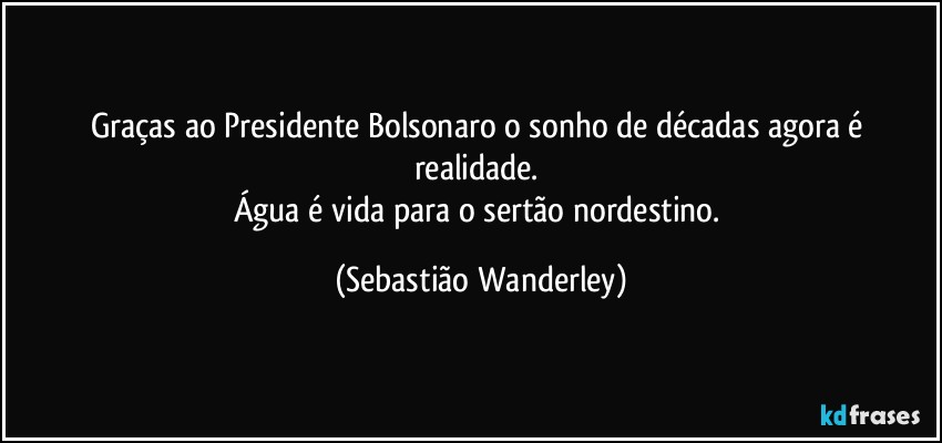 Graças ao Presidente Bolsonaro o sonho de décadas agora é realidade. 
Água é vida para o sertão nordestino. (Sebastião Wanderley)
