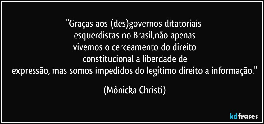 "Graças aos (des)governos ditatoriais 
esquerdistas no Brasil,não apenas
 vivemos o cerceamento do direito 
constitucional a liberdade de
 expressão, mas somos impedidos do legítimo direito a informação." (Mônicka Christi)