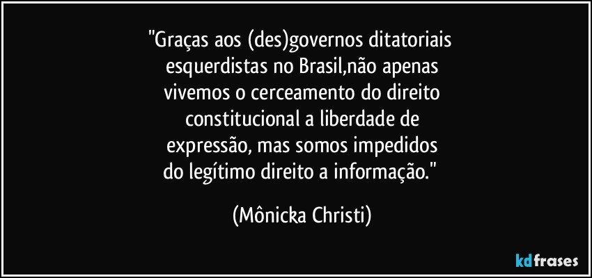 "Graças aos (des)governos ditatoriais 
esquerdistas no Brasil,não apenas
 vivemos o cerceamento do direito 
constitucional a liberdade de
 expressão, mas somos impedidos 
do legítimo direito a informação." (Mônicka Christi)