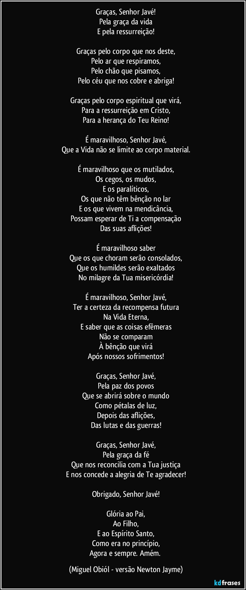 Graças, Senhor Javé!
Pela graça da vida
E pela ressurreição!

Graças pelo corpo que nos deste,
Pelo ar que respiramos,
Pelo chão que pisamos,
Pelo céu que nos cobre e abriga!

Graças pelo corpo espiritual que virá,
Para a ressurreição em Cristo,
Para a herança do Teu Reino!

É maravilhoso, Senhor Javé,
Que a Vida não se limite ao corpo material.

É maravilhoso que os mutilados,
Os cegos, os mudos,
E os paralíticos,
Os que não têm bênção no lar
E os que vivem na mendicância,
Possam esperar de Ti a compensação
Das suas aflições!

É maravilhoso saber
Que os que choram serão consolados,
Que os humildes serão exaltados
No milagre da Tua misericórdia!

É maravilhoso, Senhor Javé,
Ter a certeza da recompensa futura
Na Vida Eterna,
E saber que as coisas efêmeras
Não se comparam
À bênção que virá
Após nossos sofrimentos!

Graças, Senhor Javé,
Pela paz dos povos
Que se abrirá sobre o mundo
Como pétalas de luz,
Depois das aflições,
Das lutas e das guerras!

Graças, Senhor Javé,
Pela graça da fé
Que nos reconcilia com a Tua justiça
E nos concede a alegria de Te agradecer!

Obrigado, Senhor Javé!

Glória ao Pai,
Ao Filho,
E ao Espírito Santo,
Como era no princípio,
Agora e sempre. Amém. (Miguel Obiól - versão Newton Jayme)