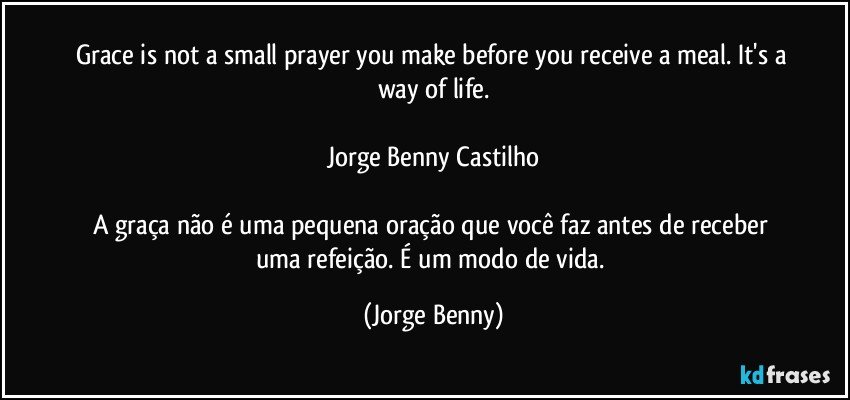 Grace is not a small prayer you make before you receive a meal. It's a way of life.

Jorge Benny Castilho

A graça não é uma pequena oração que você faz antes de receber uma refeição. É um modo de vida. (Jorge Benny)