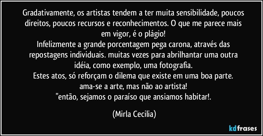 Gradativamente, os artistas tendem a ter muita sensibilidade, poucos direitos, poucos recursos e reconhecimentos. O que me parece mais em vigor, é o plágio! 
Infelizmente a grande porcentagem pega carona, através das repostagens individuais. muitas vezes para abrilhantar uma outra idéia, como exemplo, uma fotografia. 
Estes atos, só reforçam o dilema que existe em uma boa parte. ama-se a arte, mas não ao artista! 
"então, sejamos o paraíso que ansiamos habitar!. (Mirla Cecilia)