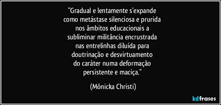 "Gradual e lentamente s'expande 
como metástase silenciosa e prurida 
nos âmbitos educacionais a 
subliminar militância encrustrada 
nas entrelinhas diluída para 
doutrinação e desvirtuamento 
do caráter numa deformação 
persistente e maciça." (Mônicka Christi)