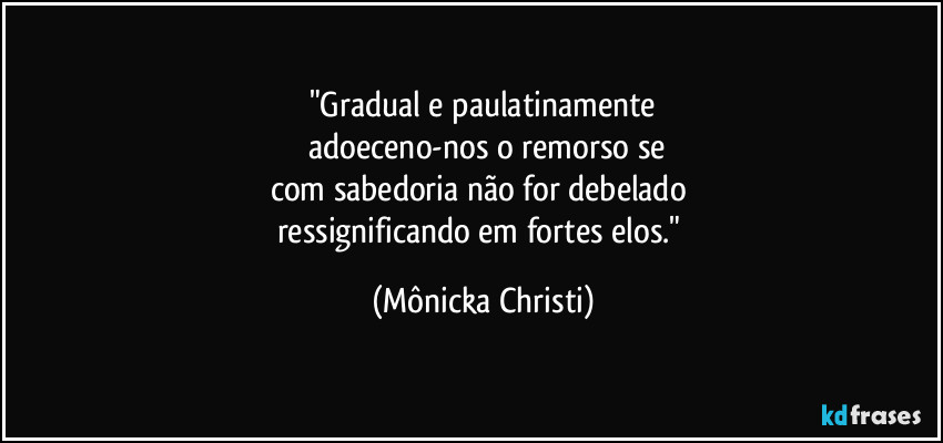 "Gradual e paulatinamente
 adoeceno-nos o remorso se
com sabedoria não for debelado 
ressignificando em fortes elos." (Mônicka Christi)