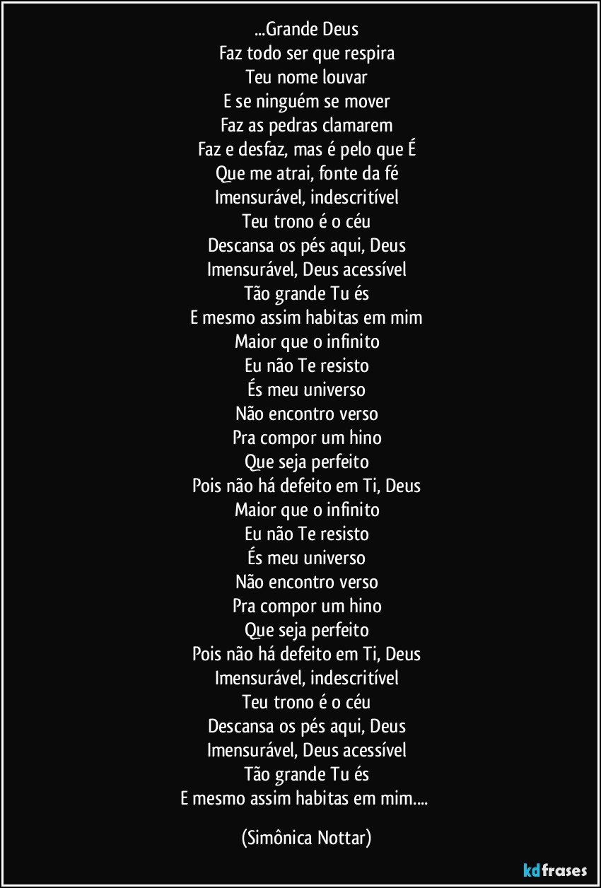 ...Grande Deus
Faz todo ser que respira
Teu nome louvar
E se ninguém se mover
Faz as pedras clamarem
Faz e desfaz, mas é pelo que É
Que me atrai, fonte da fé
Imensurável, indescritível
Teu trono é o céu
Descansa os pés aqui, Deus
Imensurável, Deus acessível
Tão grande Tu és
E mesmo assim habitas em mim
Maior que o infinito
Eu não Te resisto
És meu universo
Não encontro verso
Pra compor um hino
Que seja perfeito
Pois não há defeito em Ti, Deus
Maior que o infinito
Eu não Te resisto
És meu universo
Não encontro verso
Pra compor um hino
Que seja perfeito
Pois não há defeito em Ti, Deus
Imensurável, indescritível
Teu trono é o céu
Descansa os pés aqui, Deus
Imensurável, Deus acessível
Tão grande Tu és
E mesmo assim habitas em mim... (Simônica Nottar)