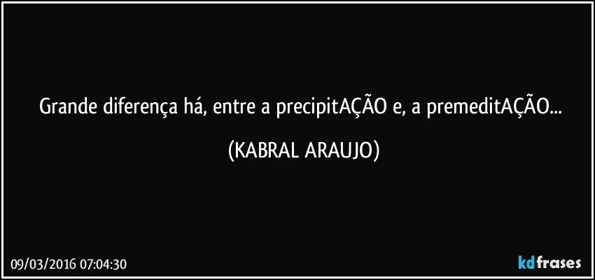 Grande diferença há, entre a precipitAÇÃO e, a premeditAÇÃO... (KABRAL ARAUJO)