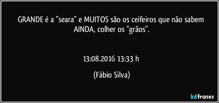 GRANDE  é a "seara" e MUITOS são os ceifeiros que  não sabem AINDA,  colher os "grãos".


13:08.2016 13:33 h (Fábio Silva)