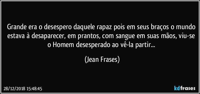 Grande era o desespero daquele rapaz pois em seus braços o mundo estava à desaparecer, em prantos, com sangue em suas mãos, viu-se o Homem desesperado ao vê-la partir... (Jean Frases)