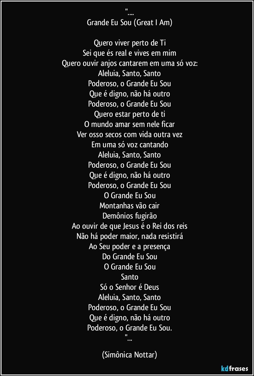 "...
Grande Eu Sou (Great I Am)

Quero viver perto de Ti
Sei que és real e vives em mim
Quero ouvir anjos cantarem em uma só voz:
Aleluia, Santo, Santo
Poderoso, o Grande Eu Sou
Que é digno, não há outro
Poderoso, o Grande Eu Sou
Quero estar perto de ti
O mundo amar sem nele ficar
Ver osso secos com vida outra vez
Em uma só voz cantando
Aleluia, Santo, Santo
Poderoso, o Grande Eu Sou
Que é digno, não há outro
Poderoso, o Grande Eu Sou
O Grande Eu Sou
Montanhas vão cair
Demônios fugirão
Ao ouvir de que Jesus é o Rei dos reis
Não há poder maior, nada resistirá
Ao Seu poder e a presença
Do Grande Eu Sou
O Grande Eu Sou
Santo
Só o Senhor é Deus
Aleluia, Santo, Santo
Poderoso, o Grande Eu Sou
Que é digno, não há outro
Poderoso, o Grande Eu Sou.
"... (Simônica Nottar)