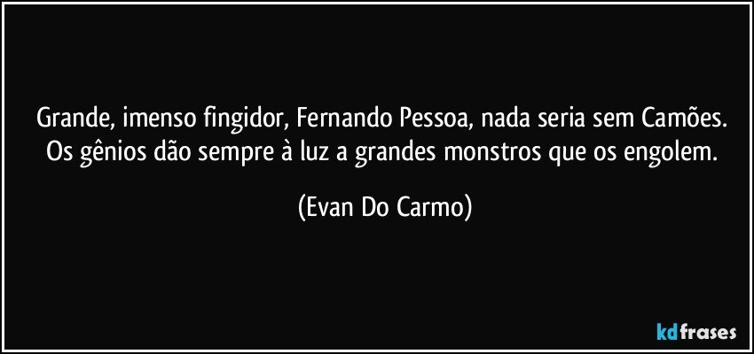 Grande, imenso fingidor, Fernando Pessoa, nada seria sem Camões. Os gênios dão sempre à luz a grandes monstros que os engolem. (Evan Do Carmo)