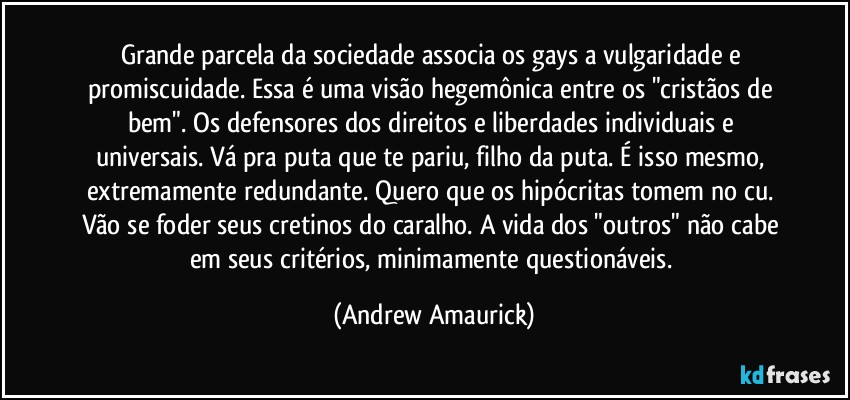 Grande parcela da sociedade associa os gays a vulgaridade e promiscuidade. Essa é uma visão hegemônica entre os "cristãos de bem". Os defensores dos direitos e liberdades individuais e universais. Vá pra puta que te pariu, filho da puta. É isso mesmo, extremamente redundante. Quero que os hipócritas tomem no cu. Vão se foder seus cretinos do caralho. A vida dos "outros" não cabe em seus critérios, minimamente questionáveis. (Andrew Amaurick)