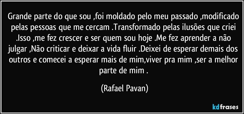 Grande parte do que sou ,foi moldado pelo meu passado ,modificado pelas pessoas que me cercam .Transformado pelas ilusões que criei .Isso ,me fez crescer e ser quem sou hoje .Me fez aprender a não julgar ,Não criticar e deixar a vida fluir .Deixei de esperar demais dos outros e comecei a esperar mais de mim,viver pra mim ,ser a melhor parte de mim . (Rafael Pavan)