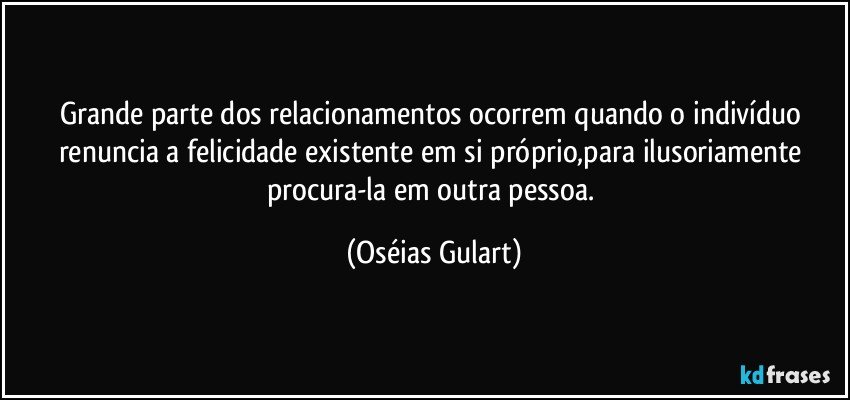 Grande parte dos relacionamentos ocorrem quando o indivíduo renuncia a felicidade existente em si próprio,para ilusoriamente procura-la em outra pessoa. (Oséias Gulart)