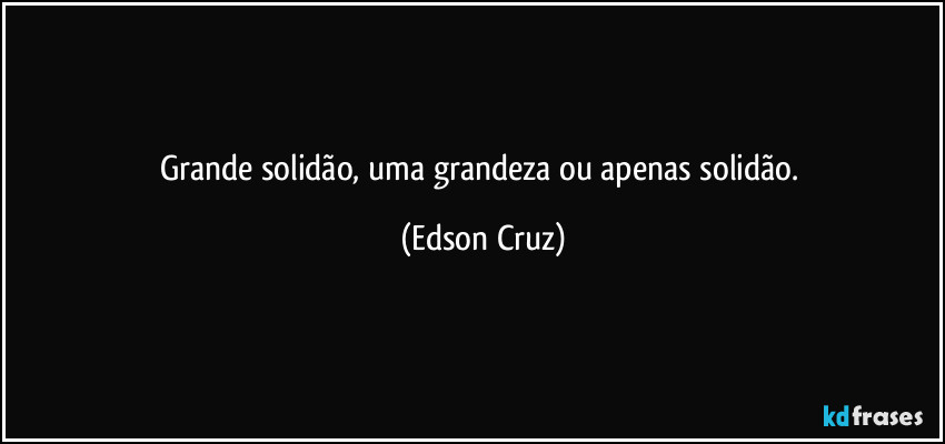 Grande solidão, uma grandeza ou apenas solidão. (Edson Cruz)