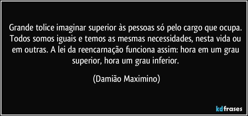 Grande tolice imaginar superior às pessoas só pelo cargo que ocupa. Todos somos iguais e temos as mesmas necessidades, nesta vida ou em outras. A lei da reencarnação funciona assim: hora em um grau superior, hora um grau inferior. (Damião Maximino)