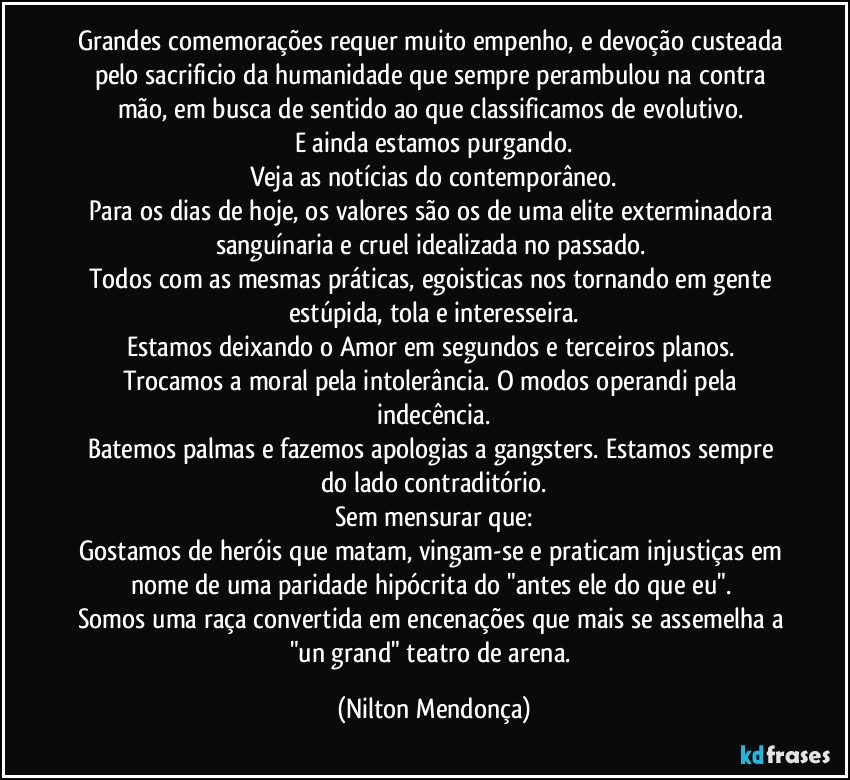 Grandes comemorações requer muito empenho, e devoção custeada pelo sacrificio da humanidade que sempre perambulou na contra mão, em busca de sentido ao que classificamos de evolutivo. 
E ainda estamos purgando.
Veja as notícias do contemporâneo.
Para os dias de hoje, os valores são os de uma elite exterminadora sanguínaria e cruel idealizada no passado. 
Todos com as mesmas práticas, egoisticas nos tornando em gente estúpida, tola e interesseira.
Estamos deixando o Amor em segundos e terceiros planos. 
Trocamos a moral pela intolerância. O modos operandi pela indecência.
Batemos palmas e fazemos apologias a gangsters. Estamos sempre do lado contraditório.
Sem mensurar que:
Gostamos de heróis que matam, vingam-se e praticam injustiças em nome de uma paridade hipócrita do "antes ele do que eu". 
Somos uma raça convertida em encenações que mais se assemelha a "un grand" teatro de arena. (Nilton Mendonça)