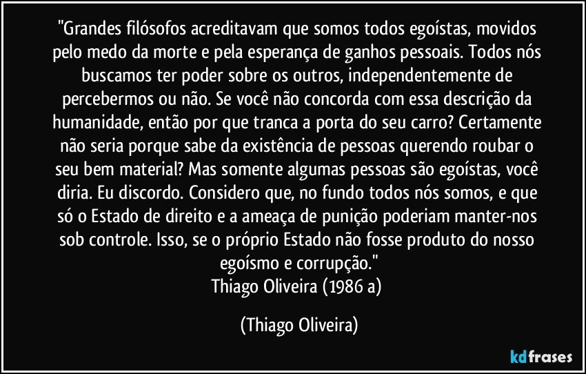 "Grandes filósofos acreditavam que somos todos egoístas, movidos pelo medo da morte e pela esperança de ganhos pessoais. Todos nós buscamos ter poder sobre os outros, independentemente de percebermos ou não. Se você não concorda com essa descrição da humanidade, então por que tranca a porta do seu carro? Certamente não seria porque sabe da existência de pessoas querendo roubar o seu bem material? Mas somente algumas pessoas são egoístas, você diria. Eu discordo. Considero que, no fundo todos nós somos, e que só o Estado de direito e a ameaça de punição poderiam manter-nos sob controle. Isso, se o próprio Estado não fosse produto do nosso egoísmo e corrupção."
Thiago Oliveira (1986 a) (Thiago Oliveira)