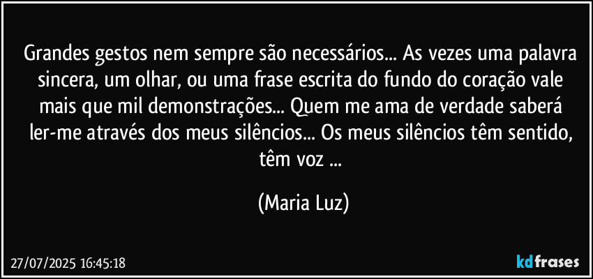 Grandes gestos nem sempre são necessários... As vezes uma palavra sincera, um olhar, ou uma frase escrita do fundo do coração vale mais que mil demonstrações... Quem me ama de verdade saberá ler-me através dos meus silêncios... Os meus silêncios têm sentido, têm voz ... (Maria Luz)