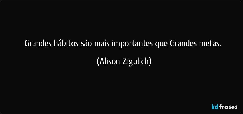 Grandes hábitos são mais importantes que Grandes metas. (Alison Zigulich)