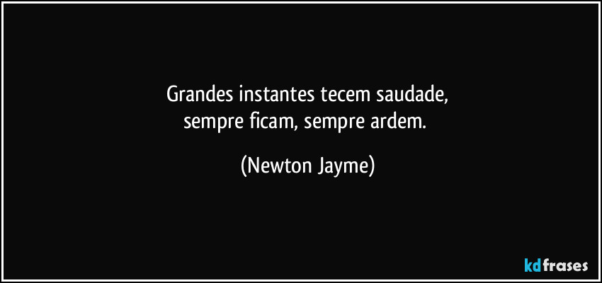Grandes instantes tecem saudade,
sempre ficam, sempre ardem. (Newton Jayme)