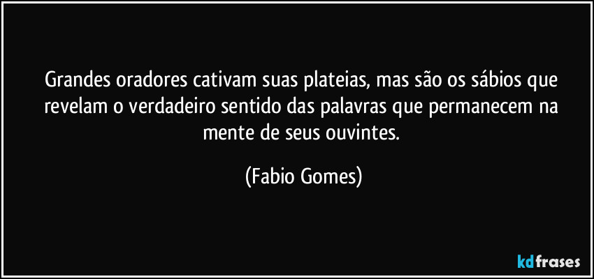 Grandes oradores cativam suas plateias, mas são os sábios que revelam o verdadeiro sentido das palavras que permanecem na mente de seus ouvintes. (Fabio Gomes)