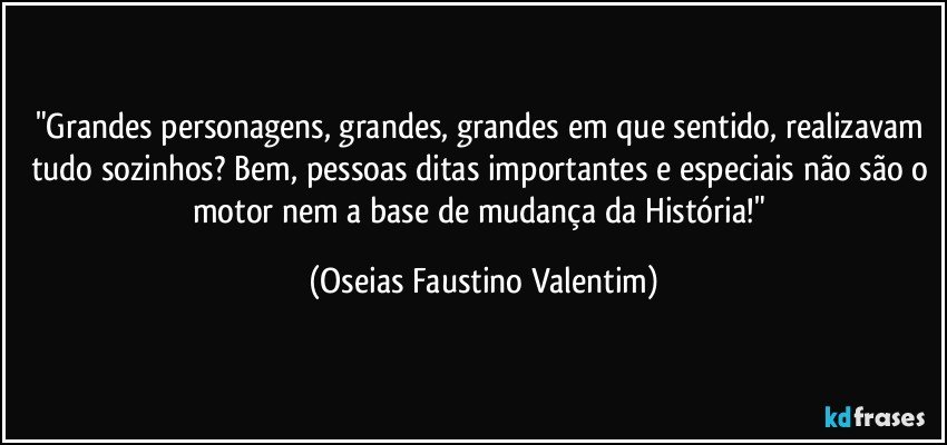 "Grandes personagens, grandes, grandes em que sentido, realizavam tudo sozinhos? Bem, pessoas ditas importantes e especiais não são o motor nem a base de mudança da História!" (Oseias Faustino Valentim)