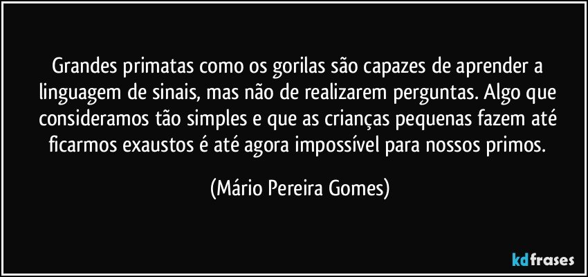 Grandes primatas como os gorilas são capazes de aprender a linguagem de sinais, mas não de realizarem perguntas. Algo que consideramos tão simples e que as crianças pequenas fazem até ficarmos exaustos é até agora impossível para nossos primos. (Mário Pereira Gomes)