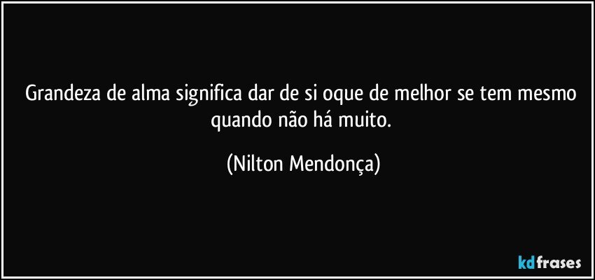 Grandeza de alma significa dar de si oque de melhor se tem mesmo quando não há muito. (Nilton Mendonça)