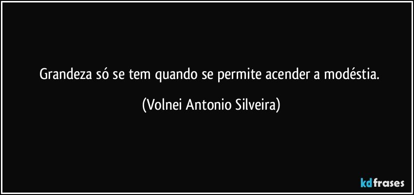 Grandeza só se tem quando se permite acender a modéstia. (Volnei Antonio Silveira)