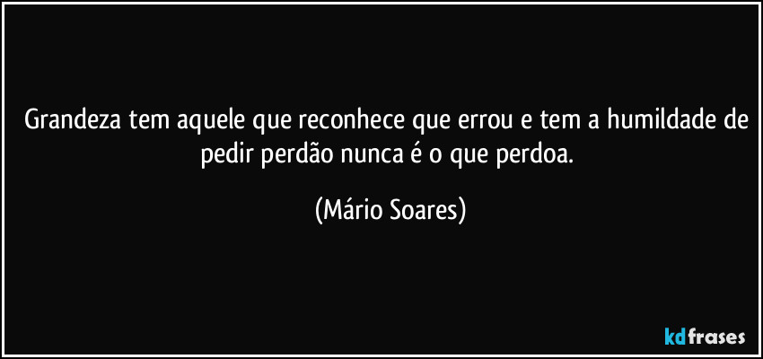 Grandeza tem aquele que reconhece que errou e tem a humildade de pedir perdão nunca é o que perdoa. (Mário Soares)