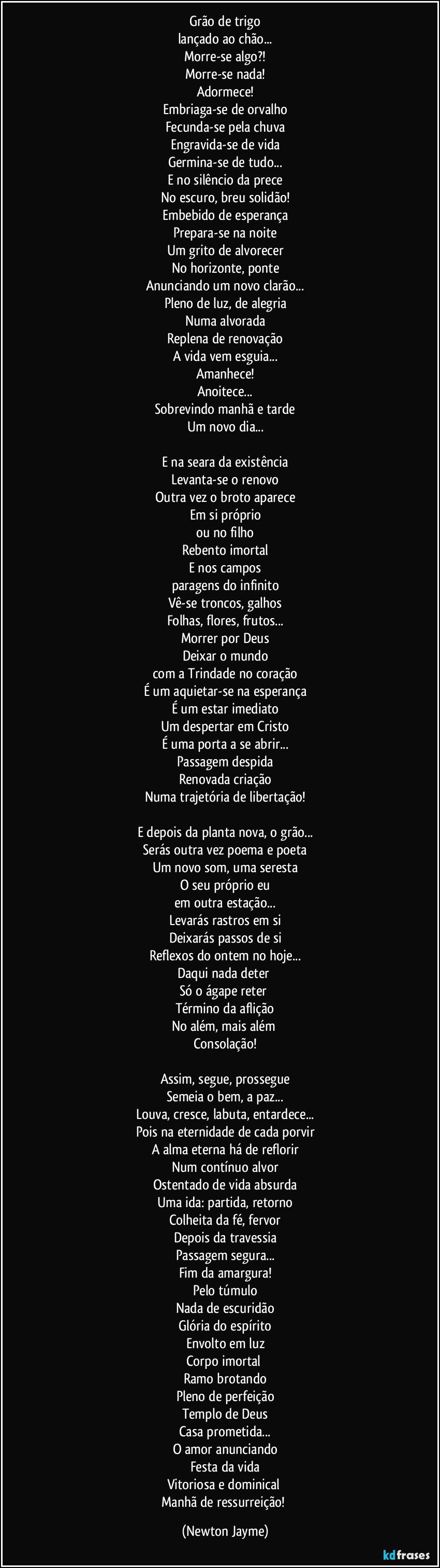 Grão de trigo
lançado ao chão...
Morre-se algo?!
Morre-se nada!
Adormece!
Embriaga-se de orvalho
Fecunda-se pela chuva
Engravida-se de vida
Germina-se de tudo...
E no silêncio da prece
No escuro, breu solidão!
Embebido de esperança
Prepara-se na noite
Um grito de alvorecer
No horizonte, ponte
Anunciando um novo clarão...
Pleno de luz, de alegria
Numa alvorada
Replena de renovação
A vida vem esguia...
Amanhece!
Anoitece...
Sobrevindo manhã e tarde
Um novo dia...

E na seara da existência
Levanta-se o renovo
Outra vez o broto aparece
Em si próprio
ou no filho
Rebento imortal
E nos campos
paragens do infinito
Vê-se troncos, galhos
Folhas, flores, frutos...
Morrer por Deus
Deixar o mundo
com a Trindade no coração
É um aquietar-se na esperança
É um estar imediato
Um despertar em Cristo
É uma porta a se abrir...
Passagem despida
Renovada criação
Numa trajetória de libertação!

E depois da planta nova, o grão...
Serás outra vez poema e poeta
Um novo som, uma seresta
O seu próprio eu
em outra estação...
Levarás rastros em si
Deixarás passos de si
Reflexos do ontem no hoje...
Daqui nada deter 
Só o ágape reter 
Término da aflição
No além, mais além 
Consolação!

Assim, segue, prossegue
Semeia o bem, a paz...
Louva, cresce, labuta, entardece...
Pois na eternidade de cada porvir
A alma eterna há de reflorir
Num contínuo alvor
Ostentado de vida absurda
Uma ida: partida, retorno
Colheita da fé, fervor
Depois da travessia
Passagem segura...
Fim da amargura!
Pelo túmulo
Nada de escuridão
Glória do espírito
Envolto em luz
Corpo imortal 
Ramo brotando
Pleno de perfeição
Templo de Deus
Casa prometida...
O amor anunciando
Festa da vida
Vitoriosa e dominical 
Manhã de ressurreição! (Newton Jayme)