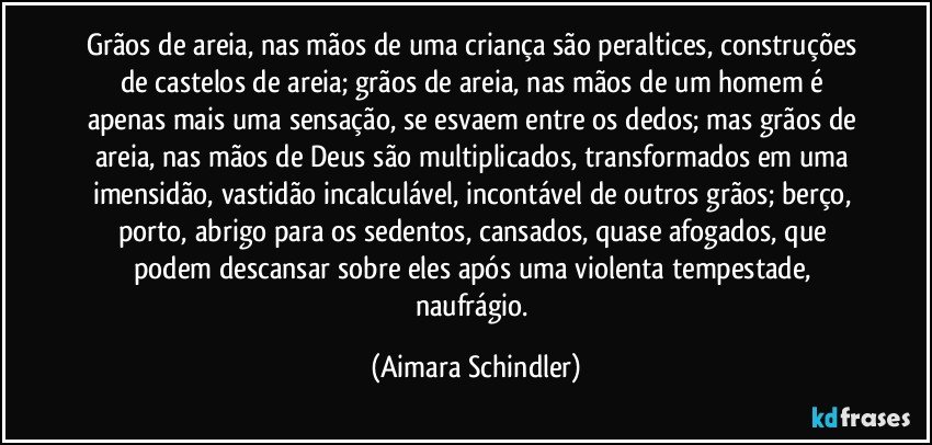 Grãos de areia, nas mãos de uma criança são peraltices, construções de castelos de areia;  grãos de areia, nas mãos de um homem é apenas mais uma sensação, se esvaem entre os dedos; mas grãos de areia, nas mãos de Deus são multiplicados, transformados em uma imensidão, vastidão incalculável, incontável de outros grãos;  berço, porto, abrigo para os sedentos, cansados, quase afogados, que podem descansar sobre eles após uma violenta tempestade, naufrágio. (Aimara Schindler)