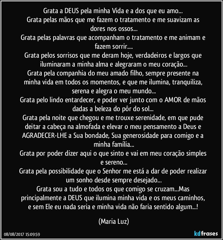 Grata a DEUS pela minha Vida e a dos que eu amo... 
Grata pelas mãos que me fazem o tratamento e me suavizam as dores nos ossos...
Grata pelas palavras que acompanham o tratamento e me animam e fazem sorrir...
Grata pelos sorrisos que me deram hoje, verdadeiros e largos que iluminaram a minha alma e alegraram o meu coração...
Grata pela companhia do meu amado filho, sempre presente na minha vida em todos os momentos, e que me ilumina, tranquiliza, serena e alegra o meu mundo...
Grata pelo lindo entardecer, e poder ver junto com o AMOR de mãos dadas a beleza do pôr do sol... 
Grata pela noite que chegou e me trouxe serenidade, em que pude deitar a cabeça na almofada e elevar o meu pensamento a Deus e AGRADECER-LHE a Sua bondade, Sua generosidade para comigo e a minha família...
Grata por poder dizer aqui o que sinto e vai em meu coração simples e sereno...
Grata pela possibilidade que o Senhor me está a dar de poder realizar um sonho desde sempre desejado...
Grata sou a tudo e todos os que comigo se cruzam...Mas principalmente a DEUS que ilumina minha vida e os meus caminhos, e sem Ele eu nada seria e minha vida não faria sentido algum...! (Maria Luz)