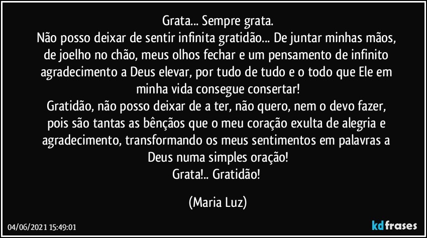 Grata... Sempre grata.
Não posso deixar de sentir infinita gratidão... De juntar minhas mãos, de joelho no chão, meus olhos fechar e um pensamento de infinito agradecimento a Deus elevar, por tudo de tudo e o todo que Ele em minha vida consegue consertar!
Gratidão, não posso deixar de a ter, não quero, nem o devo fazer, pois são tantas as bênçãos que o meu coração exulta de alegria e agradecimento, transformando os meus sentimentos  em palavras a Deus numa simples oração!
Grata!.. Gratidão! (Maria Luz)